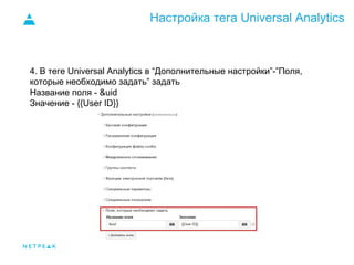 Настройка тега Universal Analytics
4. В теге Universal Analytics в “Дополнительные настройки”-”Поля,
которые необходимо задать” задать
Название поля - &uid
Значение - {{User ID}}
 