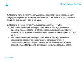 Создание тегов
1. Создать тег с типом “Прослушивание таймера” и интервалом в 30
секунд для проверки времени пребывания пользователя на странице.
Правило активации - все страницы.
2. Создать 2 тега с типом “Пользовательский тег HTML”:
- тег, записывающий/проверяющий в Local Storage данные о
времени пользователя на сайте, и записывающий в dataLayer
данные, если время стало больше M (правило активации - по тегу
из п.1);
- тег, записывающий/проверяющий в Local Storage данные о
количестве просмотренных страниц пользователем, и
записывающий в dataLayer данные, если количество страниц
стало больше N (правило активации - событие загрузки DOM).
 