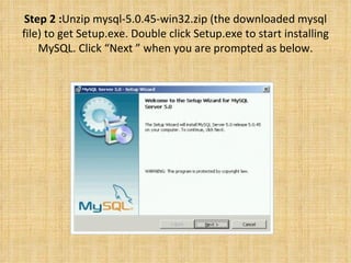Step 2 : Unzip mysql-5.0.45-win32.zip (the downloaded mysql file) to get Setup.exe. Double click Setup.exe to start installing MySQL. Click “Next ” when you are prompted as below. 