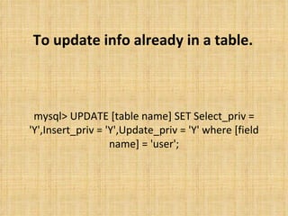 To update info already in a table. mysql> UPDATE [table name] SET Select_priv = 'Y',Insert_priv = 'Y',Update_priv = 'Y' where [field name] = 'user'; 