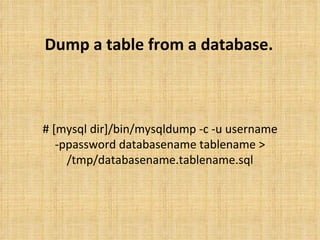 Dump a table from a database. # [mysql dir]/bin/mysqldump -c -u username -ppassword databasename tablename > /tmp/databasename.tablename.sql 