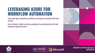 #GlobalPowerPlatformBootcamp
#GPPB2024
LEVERAGING AZURE FOR
WORKFLOW AUTOMATION
Azure Logic Apps: Orchestrates workflows and integrates seamlessly with Azure
services.
Azure Functions: Enables serverless computing for automating tasks with code
execution triggered by events.
 