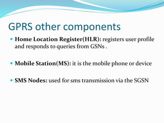 GPRS other components
 Home Location Register(HLR): registers user profile
and responds to queries from GSNs .
 Mobile Station(MS): it is the mobile phone or device
 SMS Nodes: used for sms transmission via the SGSN
 