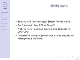 GPUs
GraalVM
Juan J.
Fumero
Introduction
API
Runtime Code
Generation
Data
Management
Results
Conclusion
Similar works
• Sumatra API (discontinued): Stream API for HSAIL
• AMD Aparapi: Java API for OpenCL
• NVIDIA Nova: functional programming language for
CPU/GPU
• Cooperhead: subset of python than can be executed on
heterogeneous platforms.
12 / 28
 