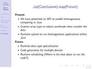 GPUs
GraalVM
Juan J.
Fumero
Introduction
API
Runtime Code
Generation
Data
Management
Results
Conclusion
.zip(Conclusions).map(Future)
Present
• We have presented an API to enable heterogeneous
computing in Java
• Custom array type to reduce overheads when transfer the
data
• Runtime system to run heterogeneous applications within
Java
Future
• Runtime data type specialization
• Code generation for multiple devices
• Runtime scheduling (Where is the best place to run the
code?)
27 / 28
 
