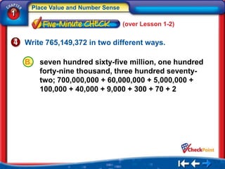 Place Value and Number Sense
1
                                    (over Lesson 1-2)


    Write 765,149,372 in two different ways.

    B.   seven hundred sixty-five million, one hundred
         forty-nine thousand, three hundred seventy-
         two; 700,000,000 + 60,000,000 + 5,000,000 +
         100,000 + 40,000 + 9,000 + 300 + 70 + 2
 