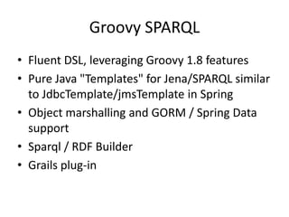 Groovy SPARQL
• Fluent DSL, leveraging Groovy 1.8 features
• Pure Java "Templates" for Jena/SPARQL similar
  to JdbcTemplate/jmsTemplate in Spring
• Object marshalling and GORM / Spring Data
  support
• Sparql / RDF Builder
• Grails plug-in
 