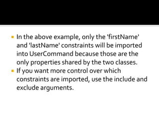  In the above example, only the 'firstName'
and 'lastName' constraints will be imported
into UserCommand because those are the
only properties shared by the two classes.
 If you want more control over which
constraints are imported, use the include and
exclude arguments.
 
