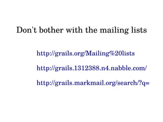 Don't bother with the mailing lists
http://grails.org/Mailing%20lists
http://grails.1312388.n4.nabble.com/
http://grails.markmail.org/search/?q=
 