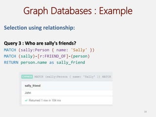 Graph Databases : Example
Selection using relationship:
Query 3 : Who are sally's friends?
MATCH (sally:Person { name: 'Sally' })
MATCH (sally)-[r:FRIEND_OF]-(person)
RETURN person.name as sally_friend
18
 