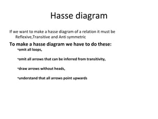 Hasse diagram
If we want to make a hasse diagram of a relation it must be
Reflexive,Transitive and Anti symmetric
To make a hasse diagram we have to do these:
•omit all loops,
•omit all arrows that can be inferred from transitivity,
•draw arrows without heads,
•understand that all arrows point upwards
 