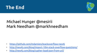 The End
‣ https://github.com/mdamien/stackoverflow-neo4j
‣ http://neo4j.com/blog/import-10m-stack-overflow-questions/
‣ http://neo4j.com/blog/cypher-load-json-from-url/
Michael Hunger @mesirii
Mark Needham @markhneedham
 