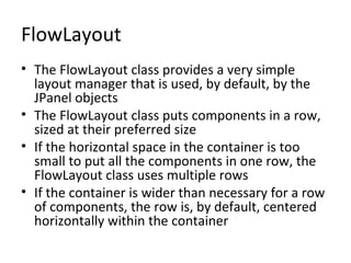 FlowLayout
• The FlowLayout class provides a very simple
layout manager that is used, by default, by the
JPanel objects
• The FlowLayout class puts components in a row,
sized at their preferred size
• If the horizontal space in the container is too
small to put all the components in one row, the
FlowLayout class uses multiple rows
• If the container is wider than necessary for a row
of components, the row is, by default, centered
horizontally within the container
 