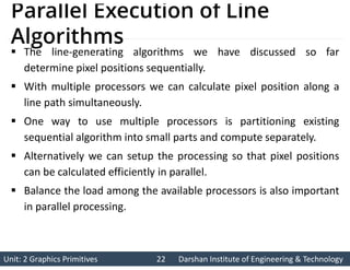 Unit: 2 Graphics Primitives 22
Unit: 2 Graphics Primitives 22 Darshan Institute of Engineering & Technology
Darshan Institute of Engineering & Technology
Parallel Execution of Line
Algorithms
 The line-generating algorithms we have discussed so far
determine pixel positions sequentially.
 With multiple processors we can calculate pixel position along a
line path simultaneously.
 One way to use multiple processors is partitioning existing
sequential algorithm into small parts and compute separately.
 Alternatively we can setup the processing so that pixel positions
can be calculated efficiently in parallel.
 Balance the load among the available processors is also important
in parallel processing.
 