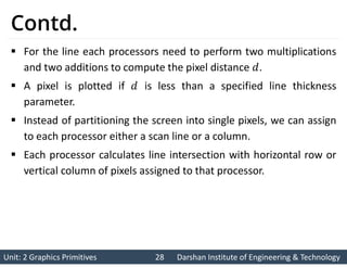 Unit: 2 Graphics Primitives 28
Unit: 2 Graphics Primitives 28 Darshan Institute of Engineering & Technology
Darshan Institute of Engineering & Technology
Contd.
 For the line each processors need to perform two multiplications
and two additions to compute the pixel distance .
 A pixel is plotted if is less than a specified line thickness
parameter.
 Instead of partitioning the screen into single pixels, we can assign
to each processor either a scan line or a column.
 Each processor calculates line intersection with horizontal row or
vertical column of pixels assigned to that processor.
 