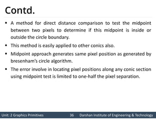 Unit: 2 Graphics Primitives 36
Unit: 2 Graphics Primitives 36 Darshan Institute of Engineering & Technology
Darshan Institute of Engineering & Technology
Contd.
 A method for direct distance comparison to test the midpoint
between two pixels to determine if this midpoint is inside or
outside the circle boundary.
 This method is easily applied to other conics also.
 Midpoint approach generates same pixel position as generated by
bresenham’s circle algorithm.
 The error involve in locating pixel positions along any conic section
using midpoint test is limited to one-half the pixel separation.
 