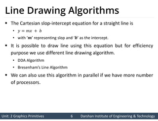 Unit: 2 Graphics Primitives 6
Unit: 2 Graphics Primitives 6 Darshan Institute of Engineering & Technology
Darshan Institute of Engineering & Technology
Line Drawing Algorithms
 The Cartesian slop-intercept equation for a straight line is
•
• with ‘ ’ representing slop and ‘ ’ as the intercept.
 It is possible to draw line using this equation but for efficiency
purpose we use different line drawing algorithm.
• DDA Algorithm
• Bresenham’s Line Algorithm
 We can also use this algorithm in parallel if we have more number
of processors.
 