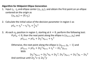 Algorithm for Midpoint Ellipse Generation
1. Input and ellipse center , and obtain the first point on an ellipse
centered on the origin as
2. Calculate the initial value of the decision parameter in region 1 as
3. At each position in region 1, starting at , perform the following test:
If , than the next point along the ellipse is and
Otherwise, the next point along the ellipse is and
With
,
And continue until
 