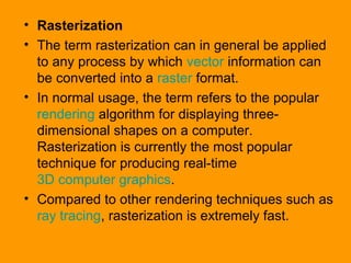 • Rasterization
• The term rasterization can in general be applied
to any process by which vector information can
be converted into a raster format.
• In normal usage, the term refers to the popular
rendering algorithm for displaying three-
dimensional shapes on a computer.
Rasterization is currently the most popular
technique for producing real-time
3D computer graphics.
• Compared to other rendering techniques such as
ray tracing, rasterization is extremely fast.
 