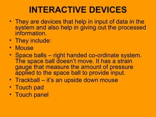 INTERACTIVE DEVICES
• They are devices that help in input of data in the
system and also help in giving out the processed
information.
• They include:
• Mouse
• Space balls – right handed co-ordinate system.
The space ball doesn’t move. It has a strain
gauge that measure the amount of pressure
applied to the space ball to provide input.
• Trackball – it’s an upside down mouse
• Touch pad
• Touch panel
 