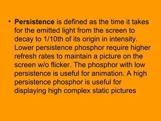 • Persistence is defined as the time it takes
for the emitted light from the screen to
decay to 1/10th of its origin in intensity.
Lower persistence phosphor require higher
refresh rates to maintain a picture on the
screen w/o flicker. The phosphor with low
persistence is useful for animation. A high
persistence phosphor is useful for
displaying high complex static pictures
 