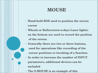 MOUSE Hand-held BOX used to position the screen cursor Wheels or Rollers(now-a-days Laser lights) on the bottom are used to record the position of the screen Generally there are two or three buttons,  used for operations like recording of the cursor positions or invoking of a function In order to increase the number of INPUT parameters, additional devices can be included The Z-MOUSE is an example of this 