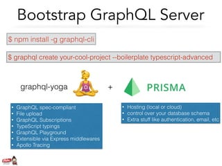 Bootstrap GraphQL Server
$ npm install -g graphql-cli
$ graphql create your-cool-project --boilerplate typescript-advanced
graphql-yoga +
• GraphQL spec-compliant
• File upload
• GraphQL Subscriptions
• TypeScript typings
• GraphQL Playground
• Extensible via Express middlewares
• Apollo Tracing
• Hosting (local or cloud)
• control over your database schema
• Extra stuff like authentication, email, etc
 