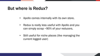 But where is Redux?
• Apollo comes internally with its own store.
• Redux is really less useful with Apollo and you
can simply scrap ~90% of your reducers.
• Still useful for niche places (like managing the
current logged user)
 