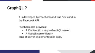 GraphQL ?
It is developed by Facebook and was first used in
the Facebook API.
Facebook also provides:
• A JS client (to query a GraphQL server)
• A NodeJS server library
Tons of server implementations exist.
 