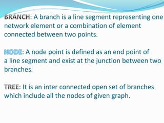 : A branch is a line segment representing one
network element or a combination of element
connected between two points.
: A node point is defined as an end point of
a line segment and exist at the junction between two
branches.
: It is an inter connected open set of branches
which include all the nodes of given graph.
 
