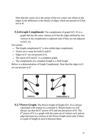 22
Note that the vertex set is the union of the two vertex sets where as the
edges in the difference is the family of edges which are present in G but
not in H.
5.2.6Graph Compliment: The complement of graph G(V, E) is a
graph that has the same vertices as G but the edges defined by two
vertices in the complement is adjacent only if they are not adjacent
in G(V, E).
Few points
 The Graph complement G’ is also called edge complement.
 Vertex set is same for both G and G’.
 Edges in G’ are not present in G.
 The union of G and G’ is a complete graph.
 The complement of a complete Graph is a Null Graph.
Below is a demonstration of Graph Complement. Note that the edges in G
are not present in G’
5.2.7Power Graph: The Power Graph of Graph G(V, E) is always
calculated with respect to a constant k. Which means we will
always say that the kth
power of G and not just power of G. The
kth
power of G is a graph with the same set of vertices as G and an
edge between two vertices in the Power Graph exists only if there
is a path of length at most k between them.
 