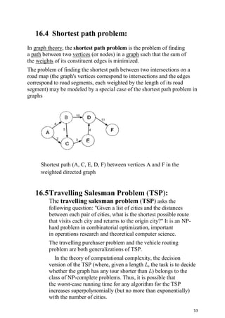 53
16.4 Shortest path problem:
In graph theory, the shortest path problem is the problem of finding
a path between two vertices (or nodes) in a graph such that the sum of
the weights of its constituent edges is minimized.
The problem of finding the shortest path between two intersections on a
road map (the graph's vertices correspond to intersections and the edges
correspond to road segments, each weighted by the length of its road
segment) may be modeled by a special case of the shortest path problem in
graphs
Shortest path (A, C, E, D, F) between vertices A and F in the
weighted directed graph
16.5Travelling Salesman Problem (TSP):
The travelling salesman problem (TSP) asks the
following question: "Given a list of cities and the distances
between each pair of cities, what is the shortest possible route
that visits each city and returns to the origin city?" It is an NP-
hard problem in combinatorial optimization, important
in operations research and theoretical computer science.
The travelling purchaser problem and the vehicle routing
problem are both generalizations of TSP.
In the theory of computational complexity, the decision
version of the TSP (where, given a length L, the task is to decide
whether the graph has any tour shorter than L) belongs to the
class of NP-complete problems. Thus, it is possible that
the worst-case running time for any algorithm for the TSP
increases superpolynomially (but no more than exponentially)
with the number of cities.
 