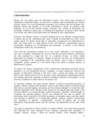 International Journal of Computational Science and Information Technology (IJCSITY) Vol.1, No.4, November 2013

1.Introduction
During the last thirty years the information systems have stored huge amounts of
information in different formats, in some areas or domains such as healthcare (e.g. medical
records), justice (e.g. sworn declarations), assurance (e.g. declara- tion) and insurance (e.g.
Research articles and reports). A lot of this information is stored as narrative texts,
hindering its use for the decision making processes. The process of discovering the
knowledge contained in these texts, or creating new hypotheses according to them include
a lot of time and effort [14],[24] that cannot be afforded by most organizations.
Generally, this problem remains a constant challenge due to the difficulty of organizations
to absorb and use the information they need. It should be noted that, the limits on the
reading speed of a human being make it impossible to capture the key information in a
short time when there is a large amount of text [18]. Therefore, organizations need an
increasingly intelligent use of information and technology to achieve a more efficient
management of data they accumulate [7].
Given that the information overload on an issue creates difficulties to un- derstand it,
and also, as Feldman mentioned [33], you can find the previously unknown information
not only contained in a single text but in a collection of texts, or within related
information for example, in electronic medical records you can find a lot of information
that is contained in the annotations made by doctors such as links of interest or
comparable groups exposed to a risk factor, being very useful in medical research or
administrative analysis.
To achieve the proper management of this unstructured information (text) the typical
approach is to use information retrieval techniques as search engines do. However, the
amount of information obtained is still above what a person can handle and manage
[36]. A more efficient process for the discovery of new information or knowledge known as
Text Mining, allows the automatic extraction of different collections of documents for the
discovery of patterns or trends that are not known [15].
To cope these problems this paper presents GReAT a model for automatic generation of
semantic relations between text summaries based on the identi- fication of relevant topics
that relies on natural language processing and text mining techniques to extract the most
relevant information from narrative texts focused on the requirements and profile of the
end user. GReAT is an extraction based model of summary generation which principle is
to identify the relevant categories for the user through the text and to identify the
information that is relevant to his profile generating an adequate, concise and high quality
text summary. In addition, it is a model that generates semantic relations between these
text summaries to provide a comprehensive overview of existing and re- lated
information. Experimental results show the relevance and applicability on the tasks of the
users.
This paper is organized as follows: Section 2 compares GReAT with impor- tant proposals
and illustrates the main strategies of text summary generation and generation of
semantic relations, Section 3 shows the General Process of the Proposed Model 62

 