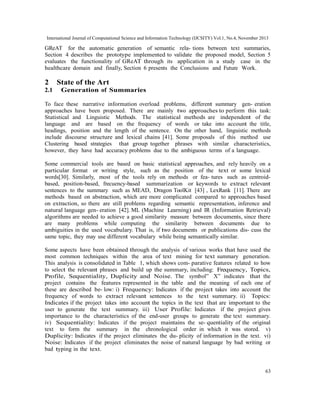 International Journal of Computational Science and Information Technology (IJCSITY) Vol.1, No.4, November 2013

GReAT for the automatic generation of semantic rela- tions between text summaries,
Section 4 describes the prototype implemented to validate the proposed model, Section 5
evaluates the functionality of GReAT through its application in a study case in the
healthcare domain and finally, Section 6 presents the Conclusions and Future Work.

2
2.1

State of the Art
Generation of Summaries

To face these narrative information overload problems, different summary gen- eration
approaches have been proposed. There are mainly two approaches to perform this task:
Statistical and Linguistic Methods. The statistical methods are independent of the
language and are based on the frequency of words or take into account the title,
headings, position and the length of the sentence. On the other hand, linguistic methods
include discourse structure and lexical chains [41]. Some proposals of this method use
Clustering based strategies that group together phrases with similar characteristics,
however, they have had accuracy problems due to the ambiguous terms of a language.
Some commercial tools are based on basic statistical approaches, and rely heavily on a
particular format or writing style, such as the position of the text or some lexical
words[30]. Similarly, most of the tools rely on methods or fea- tures such as centroidbased, position-based, frecuency-based summarization or keywords to extract relevant
sentences to the summary such as MEAD, Dragon ToolKit [43] , LexRank [11]. There are
methods based on abstraction, which are more complicated compared to approaches based
on extraction, so there are still problems regarding semantic representation, inference and
natural language gen- eration [42]. ML (Machine Learning) and IR (Information Retrieval)
algorithms are needed to achieve a good similarity measure between documents, since there
are many problems while computing the similarity between documents due to
ambiguities in the used vocabulary. That is, if two documents or publications dis- cuss the
same topic, they may use different vocabulary while being semantically similar.
Some aspects have been obtained through the analysis of various works that have used the
most common techniques within the area of text mining for text summary generation.
This analysis is consolidated in Table 1, which shows com- parative features related to how
to select the relevant phrases and build up the summary, including: Frequency, Topics,
Profile, Sequentiality, Duplicity and Noise. The symbol” X” indicates that the
project contains the features represented in the table and the meaning of each one of
these are described be- low: i) Frequency: Indicates if the project takes into account the
frequency of words to extract relevant sentences to the text summary. ii) Topics:
Indicates if the project takes into account the topics in the text that are important to the
user to generate the text summary. iii) User Profile: Indicates if the project gives
importance to the characteristics of the end-user groups to generate the text summary.
iv) Sequentiality: Indicates if the project maintains the se- quentiality of the original
text to form the summary in the chronological order in which it was stored. v)
Duplicity: Indicates if the project eliminates the du- plicity of information in the text. vi)
Noise: Indicates if the project eliminates the noise of natural language by bad writing or
bad typing in the text.

63

 