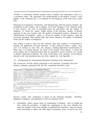 International Journal of Computational Science and Information Technology (IJCSITY) Vol.1, No.4, November 2013

TF-IDF is a well known statistic measure used to evaluate how important a word is to
a document corpus. The importance rises proportionally to the number of times a word
appears in the document but it is countered by the frequency of the word in the corpus
[12].
Filtering by Categories, Frequency and Sequencing: After the process computes the
probability of each sentence into a category, the inverse frequency of the frequent words
in each sentence, the total of annotated words for each phrase and the number of
categories to which the phrase might belong, if the maximum number of phrases
requested by the user is greater than the number of annotated sentences obtained in the
”Identification of Categories” phase, it will get the ranking of each sentence, using the
previously calculated values (proba- bility, the inverse frequency, the number of annotated
words and the number of categories).
This ranking is used to select the best sentences from each category. It is important to
mention the application of several heuristics: 1) Only allowed to select a phrase once,
even if it belongs to more than one category, avoiding duplication of information, 2)
When there is a conflict between the values of the ranking of two phrases, it selects the
newest phrase and 3) Annotated words that are repeated in several sentences are avoided
to disallow duplication of phrases. The result of this phase is the summary of text phrases
selected as the most important ones out of the original text. See Algorithm 1.
3.2

Component for Generating Relations between Text Summaries

The second part of Great Model corresponds to the detection of semantic rela- tions
between summaries generated with the first component described in the
Algorithm 1 Extraction of Candidate Phrases
Require: D: It is a text document, f : It’s a phrase or paragraph that belongs to a document D.
Require: p: It is a word that belongs to a sentence or paragraph, a: It is a word annotated to a category, Pf c: Value of the
probability that a sentence f belongs to a category c, applying the ” LDA technique”.
Require: c: It is a category of information, U : It is the identifier of a user.
Require: U (c) ← c ∈ U : Set of categories selected by the user U , i.e.; U (c) = {c1 , ....cn }.
Require: f (p) ← p ∈ p: Set of annotated a words p belonging to a phrase f , where f (p) = {p 1 , ....p n }.
Require: a(f r): Set of values annotated word-frequency a.
Require: f (a) ← a ∈ f : Set phrases f annotated words a belonging to the categories selected by the user U (c),
where f (a) = {a1 , ....an }.
while f ∃f (a) {While there are phrases f with annotated words a belonging to the categories selected by the user
U (c)}. do
while p∃f (p) {While there are p words a annotated belonging to a phrase f .} do
if a 3 a(f r) {If the word annotated a not exist in the set word-frequency values a(f r)} then
f r = 1 Assign frequency f r of the word annotated a a 1.
Create a value word-frequency f r the set word-frequency values p(f r).
else
f r = f r + 1 Adding 1 to the frequency of the word annotated a. Update frequency-word value f r
the set word-frequency values p(f r).
end if end while
Pf c = LDA(f (p)) Get probability l of the set of annotated words f (p) of the phrase. Add probability Pf c by
category of each sentence f .
end while

previous section. This component is based on the following principles:
adaptation, singularity and granularity which are explained below:
i)

flexibility,

Flexibility: Allows various types of visualization of relations, such as Graph and
Tree, giving the possibility to adapt the visualization to the user’s informa- tion
needs, for example in the form of graph is significant for researchers where not known
what information is related and what degree of similarity exists. As well as the form
69

 