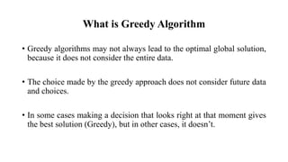 What is Greedy Algorithm
• Greedy algorithms may not always lead to the optimal global solution,
because it does not consider the entire data.
• The choice made by the greedy approach does not consider future data
and choices.
• In some cases making a decision that looks right at that moment gives
the best solution (Greedy), but in other cases, it doesn’t.
 