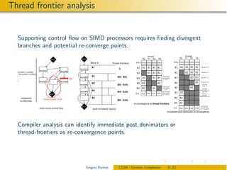 Thread frontier analysis


  Supporting control ﬂow on SIMD processors requires ﬁnding divergent
  branches and potential re-converge points.
                                                                      entry                                               T0   T1   T2   T3                       T0   T1   T2   T3
                                             entry
                                                                                  Block Id     Thread Frontiers
                                                                                   B1                                                                                                  Push B3 on T0
                                                                    bra cond1()                      {}
                               bra cond1()            bra cond3()
  if((cond1() || cond2())                                                                                                                                                               Push Exit on T1
    && (cond3() || cond4()))
  {                                                                 bra cond2()
                                                                                   B2               {B2 - B3}                                 thread-frontier
                                                                                                                                              reconvergence                             Push B5 on T2
    ...                                                                                                                                            of T0
  }                            bra cond2()     ....   bra cond4()                                                                                                                      Push Exit on T4
                                                                                   B3
                                                                    bra cond3()                    {B3 - Exit}                                                                            Pop stack
                                                                                                                                                                                          Exit on T4
                                                                                                                                              thread-frontier
                                                                                                                                              reconvergence                               Pop stack
                                                                                                                                                   of T2
                                                                                   B4                                                                                                 switch to B5 on T2
                                                                    bra cond4()                    {B4 - Exit}                                post dominator
                                                                                                                                              reconvergence
                                                                                                                                                                                           Pop stack
                                                                                                                                                                                           Exit on T1
                                             exit                                                                                              of T1 and T3                               Pop stack
                                                                                                                                                                                      switch to B3 on T0
      compound                                                         ....        B5
     conditionals                                                                                  {B5 - Exit}
                                                                                                                  re-convergence at thread frontiers
                                                                       exit                                                                                                            post dominator

                               short circuit control flow                                                                                                                              reconvergence
                                                                                                                                                                                      of T1, T2, and T3

                                                                                                                                                       immediate post-dominator re-convergence




  Compiler analysis can identify immediate post donimators or
  thread-frontiers as re-convergence points.




                                                                              Gregory Diamos         CS264 - Dynamic Compilation                        31/62
 