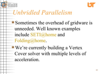 Unbridled Parallelism Sometimes the overhead of gridware is unneeded. Well known examples include  [email_address]  and  [email_address] . We’re currently building a Vertex Cover solver with multiple levels of acceleration. 