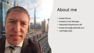 Confidentiality: C2 -
Internal
About me
• Harald Klomp
• Analytics Hub Manager
• Vattenfall Eldistribution AB
• harald.klomp@vattenfall.com
• +46709621063
 