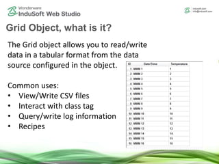 Grid Object, what is it?
The Grid object allows you to read/write
data in a tabular format from the data
source configured in the object.
Common uses:
• View/Write CSV files
• Interact with class tag
• Query/write log information
• Recipes
 