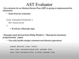AST Evaluator An evaluator for an Abstract Syntax Tree (AST) is going to implemented for illustration Scala Trait for evaluator: trait EvaluatorTrait[A,M] {  def eval(a:A):M; } M will be a Monadic type Example used derives from Phillip Wadler’s  “Monads for functional programming”  paper. Can only handle integer constants and division operations sealed abstract class Term() case class Constant(value:Int) extends Term case class Divide(a:Term, b:Term) extends Term 