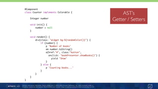 Unless otherwise indicated, these slides are © 2013-2015 Pivotal Software, Inc. and licensed under a 
Creative Commons Attribution-NonCommercial license: http://creativecommons.org/licenses/by-nc/3.0/
ASTS
8
@Component 
class Counter implements Colorable { 
 
Integer number 
 
void init() { 
number = null 
} 
 
void render() { 
div(class: "widget bg-${randomColor()}") { 
if (number) { 
p 'Number of books' 
em number.toString() 
a(href:"#", class:"button",
onclick: 'bookPresenter.showBooks()') { 
yield 'Show' 
} 
} else { 
p 'Counting books...' 
} 
} 
} 
}
AST’s
Getter / Setters
 
