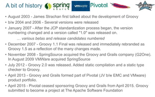 A bit of history
• August 2003 - James Strachan first talked about the development of Groovy
• b/w 2004 and 2006 - Several versions were released
• January 2007 - After the JCP standardization process began, the version
numbering changed and a version called "1.0" was released on.
… various betas and release candidates numbered
• December 2007 - Groovy 1.1 Final was released and immediately rebranded as
Groovy 1.5 as a reflection of the many changes made.
• November 2008 - SpringSource acquired the Groovy and Grails company (G2One).
In August 2009 VMWare acquired SpringSource
• July 2012 - Groovy 2.0 was released. Added static compilation and a static type
checker to Groovy.
• April 2013 - Groovy and Grails formed part of Pivotal (JV b/w EMC and VMware)
product portfolio.
• April 2015 - Pivotal ceased sponsoring Groovy and Grails from April 2015. Groovy
submitted to become a project at The Apache Software Foundation
 