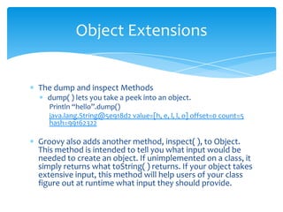 The dump and inspect Methodsdump( ) lets you take a peek into an object.Println“hello”.dump()java.lang.String@5e918d2 value=[h, e, l, l, o] offset=0 count=5 hash=99162322Groovy also adds another method, inspect( ), to Object. This method is intended to tell you what input would be needed to create an object. If unimplemented on a class, it simply returns what toString( ) returns. If your object takes extensive input, this method will help users of your class figure out at runtime what input they should provide.Object Extensions