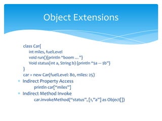 class Car{int miles, fuelLevelvoid run(){println “boom …”}Void status(int a, String b) {println“$a --- $b”}}car = new Car(fuelLevel: 80, miles: 25)Indirect Property Accessprintln car[“miles”]Indirect Method Invokecar.invokeMethod(“status”, [1,”a”] as Object[])Object Extensions