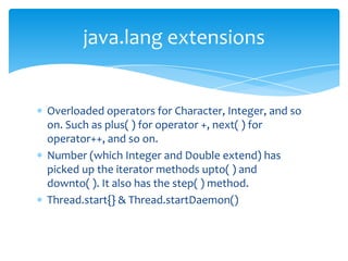 Overloaded operators for Character, Integer, and so on. Such as plus( ) for operator +, next( ) for operator++, and so on.Number (which Integer and Double extend) has picked up the iterator methods upto( ) and downto( ). It also has the step( ) method.Thread.start{} & Thread.startDaemon()java.lang extensions