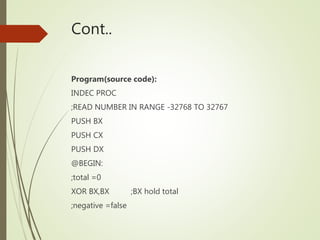 Cont..
Program(source code):
INDEC PROC
;READ NUMBER IN RANGE -32768 TO 32767
PUSH BX
PUSH CX
PUSH DX
@BEGIN:
;total =0
XOR BX,BX ;BX hold total
;negative =false
 
