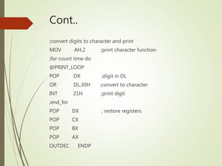 Cont..
;convert digits to character and print
MOV AH,2 ;print character function
;for count time do
@PRINT_LOOP
POP DX ;digit in DL
OR DL,30H ;convert to character
INT 21H ;print digit
;end_for
POP DX ; restore registers
POP CX
POP BX
POP AX
OUTDEC ENDP
 