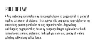 RULE OF LAW
• Ang mabuting pamahalaan ay nangangahulugan ng pagpapairal ng patas at
legal na patakaran at sistema. Itinataguyod nito ang ganap na proteksiyon ng
karapatang pantao partikular na ang mga minoridad. Ang walang
kinikilingang pagpapairal ng batas ay nangangailangan ng hiwalay at hindi
naiimpluwensiyahang sistemang hudisyal gayundin ang pantay at walang
bahid ng katiwaliang police force.
 