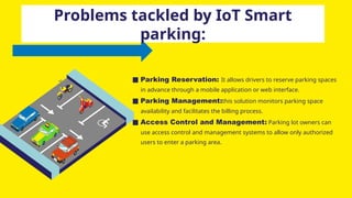 ■ Parking Reservation: It allows drivers to reserve parking spaces
in advance through a mobile application or web interface.
■ Parking Management:this solution monitors parking space
availability and facilitates the billing process.
■ Access Control and Management: Parking lot owners can
use access control and management systems to allow only authorized
users to enter a parking area.
Problems tackled by IoT Smart
parking:
 
